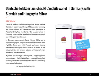9 MAI 2014 - Piranha 24
Deutsche Telekom launches NFC mobile wallet in Germany, with
Slovakia and Hungary to follow
-NFC World
Deutsche Telekom has launched MyWallet, an NFC service
that allows customers with any of 18 supported Samsung
and Sony Android NFC devices to make payments at
MasterCard PayPass merchants. The service is live in
Germany today, will be launched in Slovakia this month
and in Hungary later this year.
In Germany, supermarket chains Hit and Edeka are to
begin issuing digital coupons that users can store in their
MyWallet from June 2014. Transit and event tickets,
membership and loyalty points are all to be added “in the
future”, with the city of Bonn selected as the carrier’s main
testbed for new applications.
MyWallet is launching in Germany with a single supported
payment card — the MyWallet Card — a prepaid MasterCard
issued by Deutsche Telekom’s London-based ClickandBuy
International subsidiary.
Lire le reste de l’article --> ici
 
