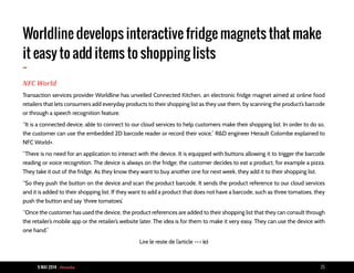 9 MAI 2014 - Piranha 25
Worldline develops interactive fridge magnets that make
it easy to add items to shopping lists
-
NFC World
Transaction services provider Worldline has unveiled Connected Kitchen, an electronic fridge magnet aimed at online food
retailers that lets consumers add everyday products to their shopping list as they use them, by scanning the product’s barcode
or through a speech recognition feature.
“It is a connected device, able to connect to our cloud services to help customers make their shopping list. In order to do so,
the customer can use the embedded 2D barcode reader or record their voice,” R&D engineer Herault Colombe explained to
NFC World+.
“There is no need for an application to interact with the device. It is equipped with buttons allowing it to trigger the barcode
reading or voice recognition. The device is always on the fridge; the customer decides to eat a product, for example a pizza.
They take it out of the fridge. As they know they want to buy another one for next week, they add it to their shopping list.
“So they push the button on the device and scan the product barcode. It sends the product reference to our cloud services
and it is added to their shopping list. If they want to add a product that does not have a barcode, such as three tomatoes, they
push the button and say ‘three tomatoes’.
“Once the customer has used the device, the product references are added to their shopping list that they can consult through
the retailer’s mobile app or the retailer’s website later. The idea is for them to make it very easy. They can use the device with
one hand.”
Lire le reste de l’article --> ici
 