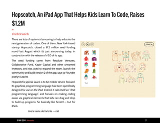 9 MAI 2014 - Piranha 27
Hopscotch, An iPad App That Helps Kids Learn To Code, Raises
$1.2M
-TechCrunch
There are lots of systems clamouring to help educate the
next generation of coders. One of them, New York-based
startup Hopscotch, closed a $1.2 million seed funding
round last August which it’s just announcing today, in
conjunction with the release of v2.0 of its app.
The seed funding came from Resolute Ventures,
Collaborative Fund, Kapor Capital and other unnamed
investors, and was used to expand the team, launch the
community and build version 2 of the app, says co-founder
Jocelyn Leavitt.
Hopscotch’s special sauce is to be mobile device focused.
Its graphical programming language has been specifically
designed for use on the iPad. Indeed, it calls itself an “iPad
programming language”, and focuses on making coding
easier via graphical elements that kids can drag and drop
to build up programs. So basically like Scratch – but for
iPads.
Lire le reste de l’artcile --> ici
 