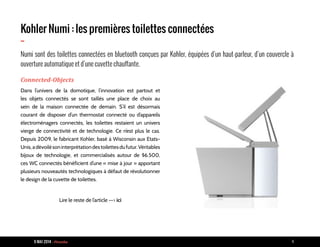 9 MAI 2014 - Piranha 4
Kohler Numi : les premières toilettes connectées
-
Numi sont des toilettes connectées en bluetooth conçues par Kohler, équipées d’un haut-parleur, d’un couvercle à
ouverture automatique et d’une cuvette chauffante.
Connected-Objects
Dans l’univers de la domotique, l’innovation est partout et
les objets connectés se sont taillés une place de choix au
sein de la maison connectée de demain. S’il est désormais
courant de disposer d’un thermostat connecté ou d’appareils
électroménagers connectés, les toilettes restaient un univers
vierge de connectivité et de technologie. Ce n’est plus le cas.
Depuis 2009, le fabricant Kohler, basé à Wisconsin aux Etats-
Unis,adévoilésoninterprétationdestoilettesdufutur.Véritables
bijoux de technologie, et commercialisés autour de $6.500,
ces WC connectés bénéficient d’une « mise à jour » apportant
plusieurs nouveautés technologiques à défaut de révolutionner
le design de la cuvette de toilettes.
Lire le reste de l’article --> ici
 