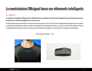 9 MAI 2014 - Piranha 5
La montréalaise OMsignal lance ses vêtements intelligents
-Les Affaires
La startup montréalaise OMsignal lance officiellement sa collection de vêtements intelligents qui permettent de mesurer
et de pister en direct les biosignaux du corps humain.
Enplusdes’êtrepositionnéedansundessecteurslesplusporteursdumomententechnologie(lestechnologiesvestimentaires
ou ordinateurs portables), la petite société montréalaise de 22 employés fondée il y a deux ans et demi par Frederic Chanay
et Stéphane Marceau a pour atout un réseau hors frontières bien établi et un potentiel de croissance extraordinaire.
Lire le reste de l’article --> ici
 