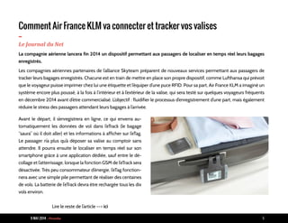 9 MAI 2014 - Piranha 6
Comment Air France KLM va connecter et tracker vos valises
-Le Journal du Net
La compagnie aérienne lancera fin 2014 un dispositif permettant aux passagers de localiser en temps réel leurs bagages
enregistrés.
Les compagnies aériennes partenaires de l’alliance Skyteam préparent de nouveaux services permettant aux passagers de
tracker leurs bagages enregistrés. Chacune est en train de mettre en place son propre dispositif, comme Lufthansa qui prévoit
que le voyageur puisse imprimer chez lui une étiquette et l’équiper d’une puce RFID. Pour sa part, Air France KLM a imaginé un
système encore plus poussé, à la fois à l’intérieur et à l’extérieur de la valise, qui sera testé sur quelques voyageurs fréquents
en décembre 2014 avant d’être commercialisé. L’objectif : fluidifier le processus d’enregistrement d’une part, mais également
réduire le stress des passagers attendant leurs bagages à l’arrivée.
Avant le départ, il s’enregistrera en ligne, ce qui enverra au-
tomatiquement les données de vol dans l’eTrack (le bagage
“saura” où il doit aller) et les informations à afficher sur l’eTag.
Le passager n’a plus qu’à déposer sa valise au comptoir sans
attendre. Il pourra ensuite le localiser en temps réel sur son
smartphone grâce à une application dédiée, sauf entre le dé-
collage et l’atterrissage, lorsque la fonction GSM de l’eTrack sera
désactivée. Très peu consommateur d’énergie, l’eTag fonction-
nera avec une simple pile permettant de réaliser des centaines
de vols. La batterie de l’eTrack devra être rechargée tous les dix
vols environ.
Lire le reste de l’article --> ici
 