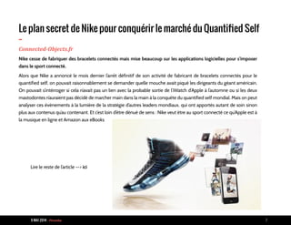 9 MAI 2014 - Piranha 7
Le plan secret de Nike pour conquérir le marché du Quantified Self
-Connected-Objects.fr
Nike cesse de fabriquer des bracelets connectés mais mise beaucoup sur les applications logicielles pour s’imposer
dans le sport connecté.
Alors que Nike a annoncé le mois dernier l’arrêt définitif de son activité de fabricant de bracelets connectés pour le
quantified self, on pouvait raisonnablement se demander quelle mouche avait piqué les dirigeants du géant américain.
On pouvait s’intérroger si cela n’avait pas un lien avec la probable sortie de l’iWatch d’Apple à l’automne ou si les deux
mastodontes n’auraient pas décidé de marcher main dans la main à la conquête du quantified self mondial. Mais on peut
analyser ces évènements à la lumière de la stratégie d’autres leaders mondiaux, qui ont apportés autant de soin sinon
plus aux contenus qu’au contenant. Et c’est loin d’être dénué de sens : Nike veut être au sport connecté ce qu’Apple est à
la musique en ligne et Amazon aux eBooks
Lire le reste de l’article --> ici
 