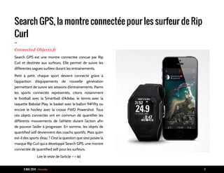 9 MAI 2014 - Piranha 8
Search GPS, la montre connectée pour les surfeur de Rip
Curl
-Connected-Objects.fr
Search GPS est une montre connectée conçue par Rip
Curl et destinée aux surfeurs. Elle permet de suivre les
différentes vagues surfées durant les entraînements.
Petit à petit, chaque sport devient connecté grâce à
l’apparition d’équipements de nouvelle génération
permettant de suivre ses sessions d’entraînements. Parmi
les sports connectés représentés, citons notamment
le football avec la Smartball d’Adidas, le tennis avec la
raquette Babolat Play, le basket avec le ballon 94Fifty ou
encore le hockey avec la crosse FWD Powershot. Tous
ces objets connectés ont en commun de quantifier les
différents mouvements de l’athlète durant l’action afin
de pouvoir l’aider à progresser. En somme, les objets de
quantified self deviennent des coachs sportifs. Mais qu’en
est-il des sports d’eau ? C’est la question que s’est posée la
marque Rip Curl qui a développé Search GPS, une montre
connectée de quantified self pour les surfeurs.
Lire le reste de l’article --> ici
 
