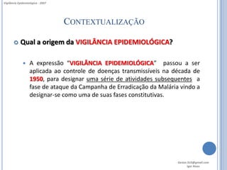 Vigilância Epidemiológica - 2007




                                   CONTEXTUALIZAÇÃO

           Qual a origem da VIGILÂNCIA EPIDEMIOLÓGICA?

                  A expressão “VIGILÂNCIA EPIDEMIOLÓGICA” passou a ser
                   aplicada ao controle de doenças transmissíveis na década de
                   1950, para designar uma série de atividades subsequentes a
                   fase de ataque da Campanha de Erradicação da Malária vindo a
                   designar-se como uma de suas fases constitutivas.




                                                                       Gestor.SUS@gmail.com
                                                                              Igor Alves
 