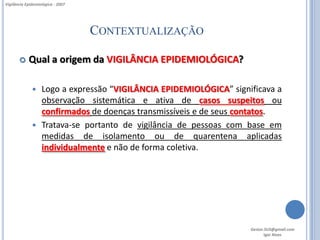 Vigilância Epidemiológica - 2007




                                   CONTEXTUALIZAÇÃO

           Qual a origem da VIGILÂNCIA EPIDEMIOLÓGICA?

               Logo a expressão “VIGILÂNCIA EPIDEMIOLÓGICA” significava a
                observação sistemática e ativa de casos suspeitos ou
                confirmados de doenças transmissíveis e de seus contatos.
               Tratava-se portanto de vigilância de pessoas com base em
                medidas de isolamento ou de quarentena aplicadas
                individualmente e não de forma coletiva.




                                                                  Gestor.SUS@gmail.com
                                                                         Igor Alves
 