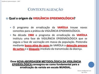Vigilância Epidemiológica - 2007




                                   CONTEXTUALIZAÇÃO

           Qual a origem da VIGILÂNCIA EPIDEMIOLÓGICA?

               O programa de erradicação da VARÍOLA trouxe novos
                conceitos para a prática da VIGILÂNCIA EPIDEMIOLÓGICA.
               Na década 1960 o programa de erradicação da VARÍOLA
                instituiu uma fase de VIGILÂNCIA EPIDEMIOLÓGICA que se
                seguia a fase de vacinação em massa da população. Pretendia
                mediante busca ativa de casos de VARÍOLA a detecção precoce
                de surtos e o bloqueio imediato da transmissão da doença.



               Essa NOVA ABORDAGEM METODOLÓGICA DA VIGILÂNCIA
                EPIDEIOLÓGICA consagrou-se como fundamental para a
                      erradicação da varíola em escala MUNDIAL.
                                                                   Gestor.SUS@gmail.com
                                                                          Igor Alves
 