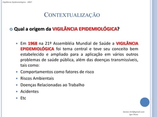 Vigilância Epidemiológica - 2007




                                   CONTEXTUALIZAÇÃO

           Qual a origem da VIGILÂNCIA EPIDEMIOLÓGICA?

                  Em 1968 na 21º Assembléia Mundial de Saúde a VIGILÂNCIA
                   EPIDEMIOLÓGICA foi tema central e teve seu conceito bem
                   estabelecido e ampliado para a aplicação em vários outros
                   problemas de saúde pública, além das doenças transmissíveis,
                   tais como:
                  Comportamentos como fatores de risco
                  Riscos Ambientais
                  Doenças Relacionadas ao Trabalho
                  Acidentes
                  Etc

                                                                       Gestor.SUS@gmail.com
                                                                              Igor Alves
 