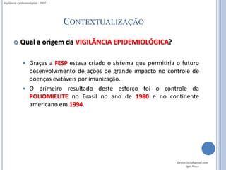 Vigilância Epidemiológica - 2007




                                   CONTEXTUALIZAÇÃO

           Qual a origem da VIGILÂNCIA EPIDEMIOLÓGICA?

               Graças a FESP estava criado o sistema que permitiria o futuro
                desenvolvimento de ações de grande impacto no controle de
                doenças evitáveis por imunização.
               O primeiro resultado deste esforço foi o controle da
                POLIOMIELITE no Brasil no ano de 1980 e no continente
                americano em 1994.




                                                                     Gestor.SUS@gmail.com
                                                                            Igor Alves
 