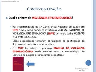Vigilância Epidemiológica - 2007




                                   CONTEXTUALIZAÇÃO

           Qual a origem da VIGILÂNCIA EPIDEMIOLÓGICA?

               Por recomendação da 5ª Conferência Nacional de Saúde em
                1975 o Ministério da Saúde instituiu o SISTEMA NACIONAL DE
                VIGILÂNCIA EPIDEMIOLÓGICA (SNVE) por meio da Lei 6.259/75
                e Decreto 78.231/76.
               Esses documentos tornaram obrigatórias as notificações de
                doenças transmissíveis selecionadas .
               Em 1977 foi criado o primeiro MANUAL DE VIGILÂNCIA
                EPIDEMIOLÓGICA onde contava toda a metodologia de
                controle no âmbito de programas específicos.



                                                                  Gestor.SUS@gmail.com
                                                                         Igor Alves
 
