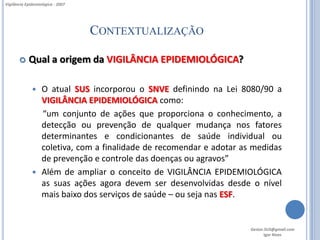 Vigilância Epidemiológica - 2007




                                   CONTEXTUALIZAÇÃO

           Qual a origem da VIGILÂNCIA EPIDEMIOLÓGICA?

               O atual SUS incorporou o SNVE definindo na Lei 8080/90 a
                VIGILÂNCIA EPIDEMIOLÓGICA como:
                “um conjunto de ações que proporciona o conhecimento, a
                detecção ou prevenção de qualquer mudança nos fatores
                determinantes e condicionantes de saúde individual ou
                coletiva, com a finalidade de recomendar e adotar as medidas
                de prevenção e controle das doenças ou agravos”
               Além de ampliar o conceito de VIGILÂNCIA EPIDEMIOLÓGICA
                as suas ações agora devem ser desenvolvidas desde o nível
                mais baixo dos serviços de saúde – ou seja nas ESF.


                                                                    Gestor.SUS@gmail.com
                                                                           Igor Alves
 