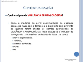 Vigilância Epidemiológica - 2007




                                   CONTEXTUALIZAÇÃO

           Qual a origem da VIGILÂNCIA EPIDEMIOLÓGICA?

                  Como a mudança do perfil epidemiológico de qualquer
                   população muda com o tempo e a o Brasil esta bem diferente
                   de quando foram criados as normas operacionais da
                   VIGILÂNCIA EPIDEMIOLÓGICA, hoje discute-se a inclusão de
                   doenças não transmissíveis ou fatores de riscos tais como:
                      crônico-degenerativas,
                      violência,

                      acidentes de trânsito,

                      DORTs

                      Etc




                                                                     Gestor.SUS@gmail.com
                                                                            Igor Alves
 