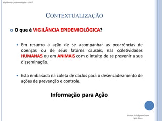 Vigilância Epidemiológica - 2007




                                   CONTEXTUALIZAÇÃO

           O que é VIGILÂNCIA EPIDEMIOLÓGICA?

                  Em resumo a ação de se acompanhar as ocorrências de
                   doenças ou de seus fatores causais, nas coletividades
                   HUMANAS ou em ANIMAIS com o intuito de se prevenir a sua
                   disseminação.

                  Esta embasada na coleta de dados para o desencadeamento de
                   ações de prevenção e controle.


                                    Informação para Ação


                                                                     Gestor.SUS@gmail.com
                                                                            Igor Alves
 