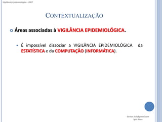 Vigilância Epidemiológica - 2007




                                   CONTEXTUALIZAÇÃO

           Áreas associadas à VIGILÂNCIA EPIDEMIOLÓGICA.

                  É impossível dissociar a VIGILÂNCIA EPIDEMIOLÓGICA      da
                   ESTATÍSTICA e da COMPUTAÇÃO (INFORMÁTICA).




                                                                  Gestor.SUS@gmail.com
                                                                         Igor Alves
 