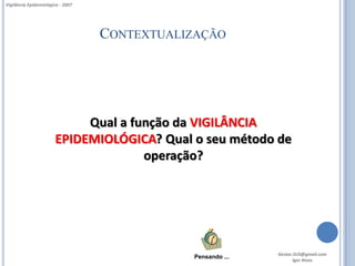 Vigilância Epidemiológica - 2007




                                   CONTEXTUALIZAÇÃO




                            Qual a função da VIGILÂNCIA
                       EPIDEMIOLÓGICA? Qual o seu método de
                                     operação?




                                                             Gestor.SUS@gmail.com
                                              Pensando ...
                                                                    Igor Alves
 