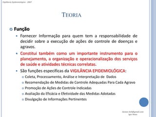 Vigilância Epidemiológica - 2007




                                           TEORIA

           Função
                  Fornecer Informação para quem tem a responsabilidade de
                   decidir sobre a execução de ações de controle de doenças e
                   agravos.
                  Constitui também como um importante instrumento para o
                   planejamento, a organização e operacionalização dos serviços
                   de saúde e atividades técnicas correlatas.
                  São funções específicas da VIGILÂNCIA EPIDEMIOLÓGICA:
                      Coleta, Processamento, Análise e Interpretação de Dados
                      Recomendação de Medidas de Controle Adequadas Para Cada Agravo

                      Promoção de Ações de Controle Indicadas

                      Avaliação da Eficácia e Efetividade das Medidas Adotadas

                      Divulgação de Informações Pertinentes




                                                                             Gestor.SUS@gmail.com
                                                                                    Igor Alves
 