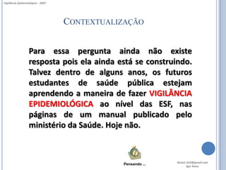 Vigilância Epidemiológica - 2007




                                   CONTEXTUALIZAÇÃO


                   Para essa pergunta ainda não existe
                   resposta pois ela ainda está se construindo.
                   Talvez dentro de alguns anos, os futuros
                   estudantes de saúde pública estejam
                   aprendendo a maneira de fazer VIGILÂNCIA
                   EPIDEMIOLÓGICA ao nível das ESF, nas
                   páginas de um manual publicado pelo
                   ministério da Saúde. Hoje não.



                                                             Gestor.SUS@gmail.com
                                              Pensando ...
                                                                    Igor Alves
 