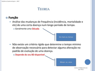 Vigilância Epidemiológica - 2007




                                              TEORIA

           Função
                  Análise das mudanças de frequência (incidência, mortalidade e
                   etc) de uma certa doença num longo período de tempo.
                        Geralmente uma Década


                                                           Ou mais ou menos



                  Não existe um critério rígido que determine o tempo mínimo
                   de observação necessário para detectar alguma alteração no
                   padrão de evolução de uma doença.
                        Depende do seu BD disponível


                                                            Meses ou anos

                                                                              Gestor.SUS@gmail.com
                                                                                     Igor Alves
 