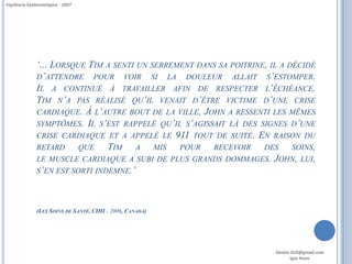 Vigilância Epidemiológica - 2007




               ‘... LORSQUE TIM A SENTI UN SERREMENT DANS SA POITRINE, IL A DÉCIDÉ
               D’ATTENDRE POUR VOIR SI LA DOULEUR ALLAIT S’ESTOMPER.
               IL A CONTINUÉ À TRAVAILLER AFIN DE RESPECTER L’ÉCHÉANCE.
               TIM N’A PAS RÉALISÉ QU’IL VENAIT D’ÊTRE VICTIME D’UNE CRISE
               CARDIAQUE. À L’AUTRE BOUT DE LA VILLE, JOHN A RESSENTI LES MÊMES
               SYMPTÔMES. IL S’EST RAPPELÉ QU’IL S’AGISSAIT LÀ DES SIGNES D’UNE
               CRISE CARDIAQUE ET A APPELÉ LE 911 TOUT DE SUITE. EN RAISON DU
               RETARD     QUE    TIM A MIS POUR RECEVOIR DES SOINS,
               LE MUSCLE CARDIAQUE A SUBI DE PLUS GRANDS DOMMAGES. JOHN, LUI,
               S’EN EST SORTI INDEMNE.’




               (LES SOINS DE SANTÉ, CIHI - 2006, CANADÁ)




                                                                        Gestor.SUS@gmail.com
                                                                               Igor Alves
 