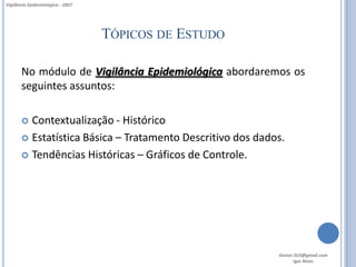Vigilância Epidemiológica - 2007




                                   TÓPICOS DE ESTUDO

       No módulo de Vigilância Epidemiológica abordaremos os
       seguintes assuntos:

        Contextualização - Histórico
        Estatística Básica – Tratamento Descritivo dos dados.

        Tendências Históricas – Gráficos de Controle.




                                                            Gestor.SUS@gmail.com
                                                                   Igor Alves
 