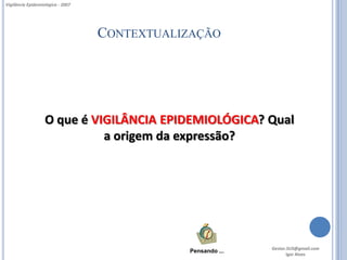 Vigilância Epidemiológica - 2007




                                   CONTEXTUALIZAÇÃO




                   O que é VIGILÂNCIA EPIDEMIOLÓGICA? Qual
                             a origem da expressão?




                                                             Gestor.SUS@gmail.com
                                              Pensando ...
                                                                    Igor Alves
 