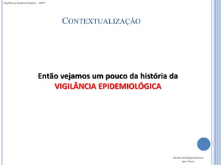 Vigilância Epidemiológica - 2007




                                   CONTEXTUALIZAÇÃO




                          Então vejamos um pouco da história da
                              VIGILÂNCIA EPIDEMIOLÓGICA




                                                             Gestor.SUS@gmail.com
                                                                    Igor Alves
 