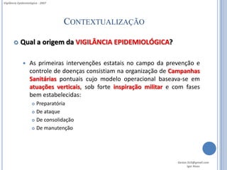 Vigilância Epidemiológica - 2007




                                   CONTEXTUALIZAÇÃO

           Qual a origem da VIGILÂNCIA EPIDEMIOLÓGICA?

                  As primeiras intervenções estatais no campo da prevenção e
                   controle de doenças consistiam na organização de Campanhas
                   Sanitárias pontuais cujo modelo operacional baseava-se em
                   atuações verticais, sob forte inspiração militar e com fases
                   bem estabelecidas:
                      Preparatória
                      De ataque

                      De consolidação

                      De manutenção




                                                                       Gestor.SUS@gmail.com
                                                                              Igor Alves
 
