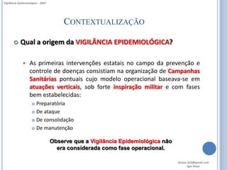Vigilância Epidemiológica - 2007




                                       CONTEXTUALIZAÇÃO

           Qual a origem da VIGILÂNCIA EPIDEMIOLÓGICA?

                  As primeiras intervenções estatais no campo da prevenção e
                   controle de doenças consistiam na organização de Campanhas
                   Sanitárias pontuais cujo modelo operacional baseava-se em
                   atuações verticais, sob forte inspiração militar e com fases
                   bem estabelecidas:
                      Preparatória
                      De ataque

                      De consolidação

                      De manutenção


                                   Observe que a Vigilância Epidemiológica não
                                     era considerada como fase operacional.

                                                                                 Gestor.SUS@gmail.com
                                                                                        Igor Alves
 