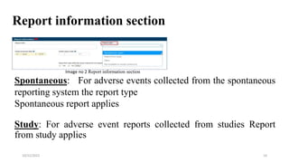 Report information section
Spontaneous: For adverse events collected from the spontaneous
reporting system the report type
Spontaneous report applies
Study: For adverse event reports collected from studies Report
from study applies
10
10/22/2022
Image no 2 Report information section
 