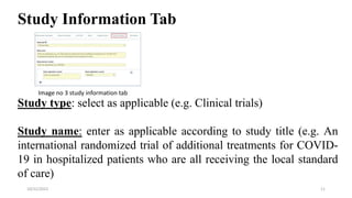Study Information Tab
Study type: select as applicable (e.g. Clinical trials)
Study name: enter as applicable according to study title (e.g. An
international randomized trial of additional treatments for COVID-
19 in hospitalized patients who are all receiving the local standard
of care)
11
10/22/2022
Image no 3 study information tab
 
