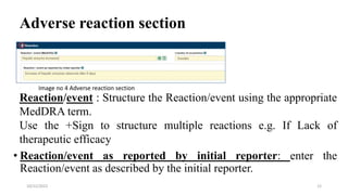 Adverse reaction section
Reaction/event : Structure the Reaction/event using the appropriate
MedDRA term.
Use the +Sign to structure multiple reactions e.g. If Lack of
therapeutic efficacy
• Reaction/event as reported by initial reporter: enter the
Reaction/event as described by the initial reporter.
12
10/22/2022
Image no 4 Adverse reaction section
 