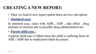 CREATING A NEW REPORT:
• Once we load to new report option there are two sub option.
• Standard case:
In standard case, cases with ADR , ADE , side effect , drug
reaction or reaction due to possible drug administration etc.
• Parent child case :
A parent child case is filled when the child is suffering from an
ADE / ADR due to medication taken by parent.
5
10/22/2022
 