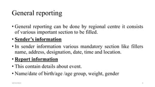 General reporting
• General reporting can be done by regional centre it consists
of various important section to be filled.
• Sender’s information
• In sender information various mandatory section like fillers
name, address, designation, date, time and location.
• Report information
• This contain details about event.
• Name/date of birth/age /age group, weight, gender
6
10/22/2022
 