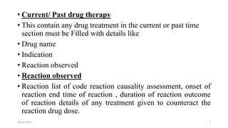 • Current/ Past drug therapy
• This contain any drug treatment in the current or past time
section must be Filled with details like
• Drug name
• Indication
• Reaction observed
• Reaction observed
• Reaction list of code reaction causality assessment, onset of
reaction end time of reaction , duration of reaction outcome
of reaction details of any treatment given to counteract the
reaction drug dose.
7
10/22/2022
 