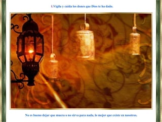 No es bueno dejar que muera o no sirva para nada, lo mejor que existe en nosotros.
1.Vigila y cuida los dones que Dios te ha dado.