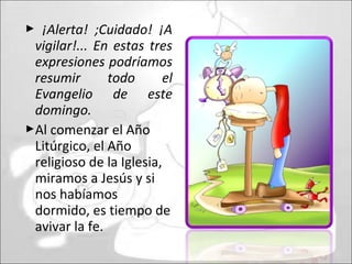  ¡Alerta! ;Cuidado! ¡A
vigilar!... En estas tres
expresiones podríamos
resumir todo el
Evangelio de este
domingo.
Al comenzar el Año
Litúrgico, el Año
religioso de la Iglesia,
miramos a Jesús y si
nos habíamos
dormido, es tiempo de
avivar la fe.
 