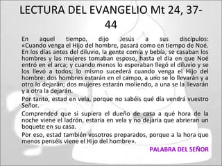 LECTURA DEL EVANGELIO Mt 24, 37-
44
En aquel tiempo, dijo Jesús a sus discípulos:
«Cuando venga el Hijo del hombre, pasará como en tiempo de Noé.
En los días antes del diluvio, la gente comía y bebía, se casaban los
hombres y las mujeres tomaban esposo, hasta el día en que Noé
entró en el arca; y cuando menos lo esperaban llegó el diluvio y se
los llevó a todos; lo mismo sucederá cuando venga el Hijo del
hombre: dos hombres estarán en el campo, a uno se lo llevarán y a
otro lo dejarán; dos mujeres estarán moliendo, a una se la llevarán
y a otra la dejarán.
Por tanto, estad en vela, porque no sabéis qué día vendrá vuestro
Señor.
Comprended que si supiera el dueño de casa a qué hora de la
noche viene el ladrón, estaría en vela y no dejaría que abrieran un
boquete en su casa.
Por eso, estad también vosotros preparados, porque a la hora que
menos penséis viene el Hijo del hombre».
PALABRA DEL SEÑOR
 