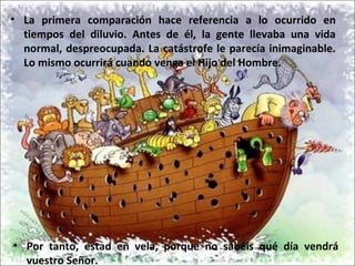 • La primera comparación hace referencia a lo ocurrido en
tiempos del diluvio. Antes de él, la gente llevaba una vida
normal, despreocupada. La catástrofe le parecía inimaginable.
Lo mismo ocurrirá cuando venga el Hijo del Hombre.
• Por tanto, estad en vela, porque no sabéis qué día vendrá
vuestro Señor.
 