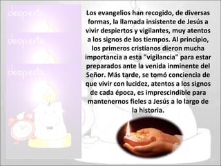 Los evangelios han recogido, de diversas
formas, la llamada insistente de Jesús a
vivir despiertos y vigilantes, muy atentos
a los signos de los tiempos. Al principio,
los primeros cristianos dieron mucha
importancia a esta "vigilancia" para estar
preparados ante la venida inminente del
Señor. Más tarde, se tomó conciencia de
que vivir con lucidez, atentos a los signos
de cada época, es imprescindible para
mantenernos fieles a Jesús a lo largo de
la historia.
 
