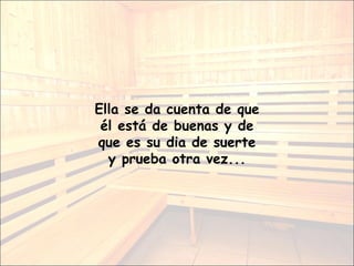 Ella se da cuenta de que él está de buenas y de que es su dia de suerte y prueba otra vez... 