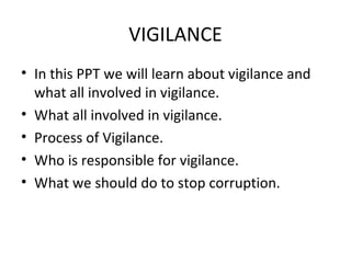 VIGILANCE
• In this PPT we will learn about vigilance and
  what all involved in vigilance.
• What all involved in vigilance.
• Process of Vigilance.
• Who is responsible for vigilance.
• What we should do to stop corruption.
 