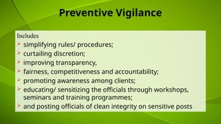 Preventive Vigilance
Includes
 simplifying rules/ procedures;
 curtailing discretion;
 improving transparency,
 fairness, competitiveness and accountability;
 promoting awareness among clients;
 educating/ sensitizing the officials through workshops,
seminars and training programmes;
 and posting officials of clean integrity on sensitive posts
 