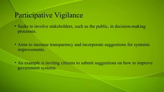 Participative Vigilance
• Seeks to involve stakeholders, such as the public, in decision-making
processes.
• Aims to increase transparency and incorporate suggestions for systemic
improvements.
• An example is inviting citizens to submit suggestions on how to improve
government systems.
 