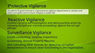Reactive Vigilance
The efforts of governmental or organizational vigilance departments to prevent and
detect corruption and to ensure integrity in public life.
Protective Vigilance
Surveillance Vigilance
Entails conducting surprise inspections;
scrutinizing Annual Property Returns;
and cultivating other sources for detecting corruption
entrepreneurs to ensure clean functioning in the organization.
Involves carrying out investigation and taking punitive action by
initiating disciplinary/ criminal proceedings against the corrupt
officials
 