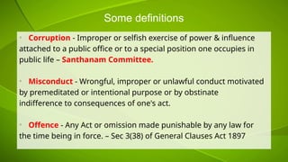 Some definitions
• Corruption - Improper or selfish exercise of power & influence
attached to a public office or to a special position one occupies in
public life – Santhanam Committee.
• Misconduct - Wrongful, improper or unlawful conduct motivated
by premeditated or intentional purpose or by obstinate
indifference to consequences of one's act.
• Offence - Any Act or omission made punishable by any law for
the time being in force. – Sec 3(38) of General Clauses Act 1897
 