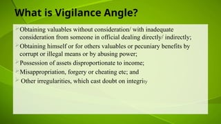 What is Vigilance Angle?
Obtaining valuables without consideration/ with inadequate
consideration from someone in official dealing directly/ indirectly;
Obtaining himself or for others valuables or pecuniary benefits by
corrupt or illegal means or by abusing power;
Possession of assets disproportionate to income;
Misappropriation, forgery or cheating etc; and
 Other irregularities, which cast doubt on integrity
 