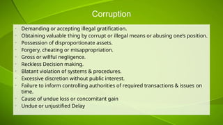 Corruption
• Demanding or accepting illegal gratification.
• Obtaining valuable thing by corrupt or illegal means or abusing one’s position.
• Possession of disproportionate assets.
• Forgery, cheating or misappropriation.
• Gross or willful negligence.
• Reckless Decision making.
• Blatant violation of systems & procedures.
• Excessive discretion without public interest.
• Failure to inform controlling authorities of required transactions & issues on
time.
• Cause of undue loss or concomitant gain
• Undue or unjustified Delay
 