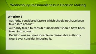 Wednesbury Reasonableness in Decision Making
Whether ?
• Authority considered factors which should not have been
taken into account.
• Authority failed to consider factors that should have been
taken into account.
• Decision was so unreasonable no reasonable authority
would ever consider imposing it.
 