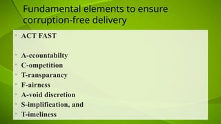 Fundamental elements to ensure
corruption-free delivery
• ACT FAST
• A-ccountabilty
• C-ompetition
• T-ransparancy
• F-airness
• A-void discretion
• S-implification, and
• T-imeliness
 