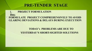 PRE-TENDER STAGE
i. PROJECT FORMULATION
Dos:
 FORMULATE PROJECT COMPREHENSIVELY TO AVOID
GLARING DEVIATIONS & DELAYS DURING EXECUTION
TODAY’s PROBLEMS ARE DUE TO
YESTERDAY’S SHORT-SIGHTED SOLUTIONS
 